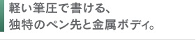 軽い筆圧で書ける、独特のペン先と金属ボディ。