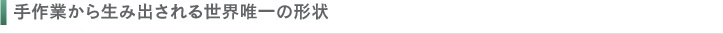 手作業から生み出される世界唯一の形状